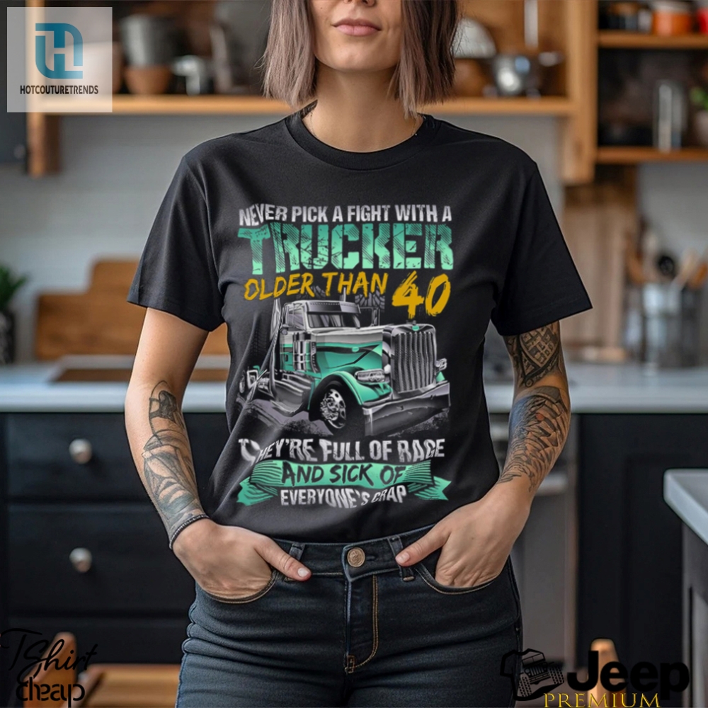 Never Pick A Fight With A Trucker Older Than 40 Theyre Full Of Rage Adn Sick Of Everyones Crap Shirt 