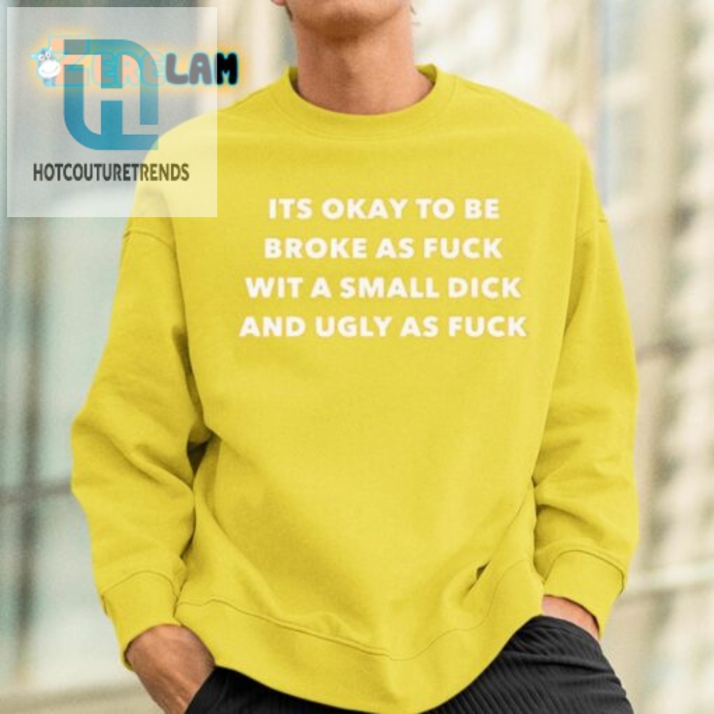Its Okay To Be Broke As Fuck Wit A Small Dick And Ugly As Fuck Shirt 