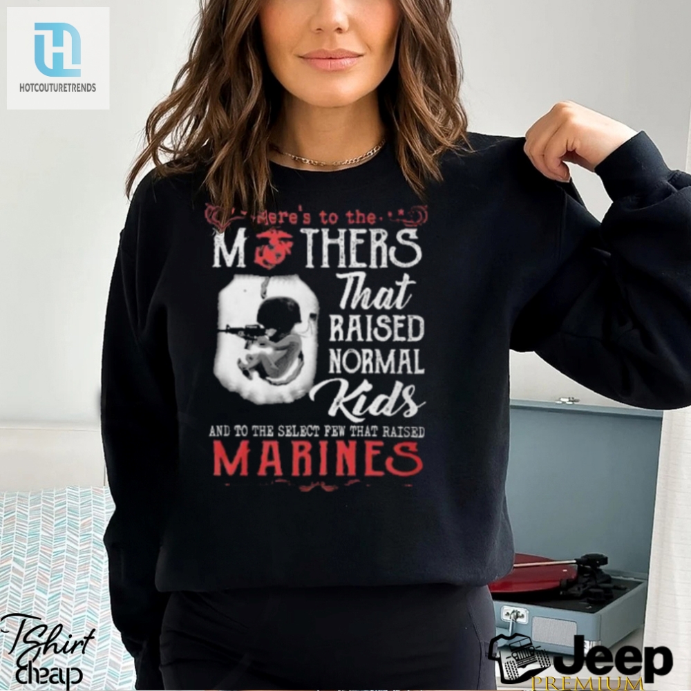 Heres To The Mothers That Raised Normal Kids And To The Select Few That Raised Marines Shirt 