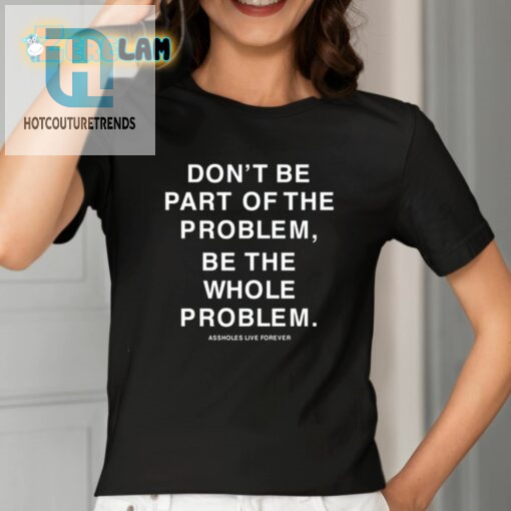Be The Whole Problem  Hilarious Assholes Live Forever Tee